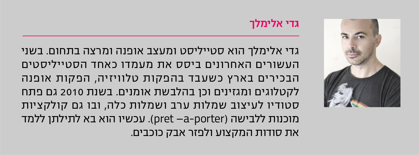 גדי אלימלך גדי אלימלך הוא סטייליסט ומעצב אופנה ומרצה בתחום. בשני העשורים האחרונים ביסס את מעמדו כאחד הסטייליסטים הבכירים בארץ כשעבד בהפקות טלוויזיה, הפקות אופנה לקטלוגים ומגזינים וכן בהלבשת אומנים. בשנת 2010 גם פתח סטודיו לעיצוב שמלות ערב ושמלות כלה, ובו גם קולקציות מוכנות ללבישה (pret –a-porter). עכשיו הוא בא לתילתן ללמד את סודות המקצוע ולפזר אבק כוכבים.