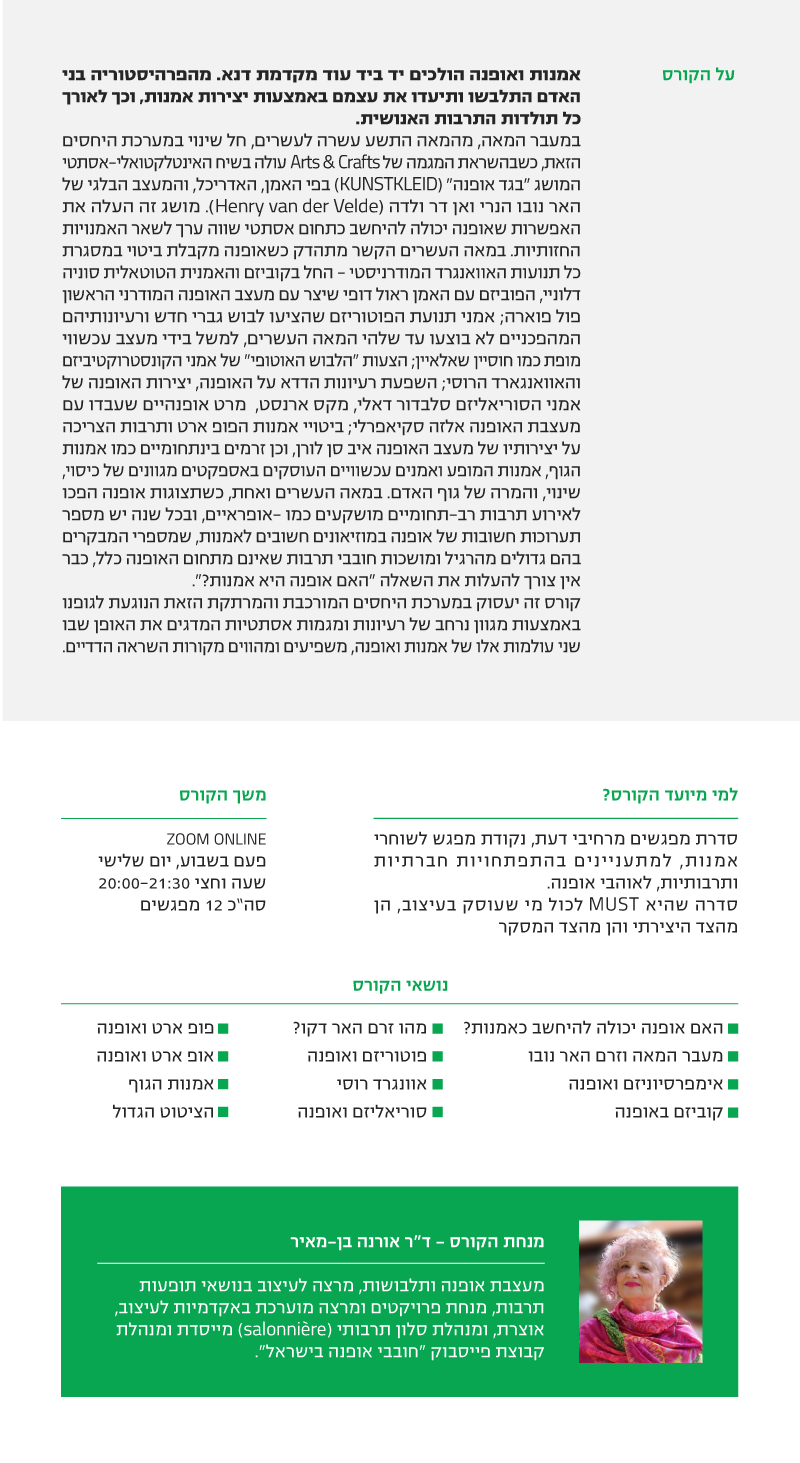 קורס אופנה ואמנות - ד"ר אורנה בן-מאיר בסוף המאה העשרים חלה טרנספורמציה של יצירות אמנות אל מסלולי האופנה, החל מהמושג "בגד האמנות" שטבע הנרי ואן דה ולדה מתנועת האר נובו, דרך כל תנועות האוונגרד המודרני של מחצית המאה, וכן זרמים בינתחומיים כמו אמנות המופע ואמנות הגוף, ועד אמנים עכשוויים העוסקים באספקטים מגוונים של כיסוי, שינוי, והמרה של גוף האדם. מגוון רעיוני זה, המקבל ביטוי במאה העשרים ואחת בתערוכות אמנות, מדגים את האופן שבו שני עולמות אלו של אמנות ואופנה, משפיעים ומהווים מקורות השראה הדדיים. אמנות ואופנה הולכים יד ביד עוד מקדמת דנא. מהפרהיסטוריה בני האדם התלבשו ותיעדו את עצמם באמצעות יצירות אמנות, וכך לאורך כל תולדות התרבות האנושית. במעבר המאה, מהמאה התשע עשרה לעשרים, חל שינוי במערכת היחסים הזאת, כשבהשראת המגמה של Arts & Crafts עולה בשיח האינטלקטואלי-אסתטי המושג "בגד אופנה" (KUNSTKLEID) בפי האמן, האדריכל, והמעצב הבלגי של האר נובו הנרי ואן דר ולדה (Henry van der Velde). מושג זה העלה את האפשרות שאופנה יכולה להיחשב כתחום אסתטי שווה ערך לשאר האמנויות החזותיות. במאה העשרים הקשר מתהדק כשאופנה מקבלת ביטוי במסגרת כל תנועות האוואנגרד המודרניסטי - החל בקוביזם והאמנית הטוטאלית סוניה דלוניי, הפוביזם עם האמן ראול דופי שיצר עם מעצב האופנה המודרני הראשון פול פוארה; אמני תנועת הפוטוריזם שהציעו לבוש גברי חדש ורעיונותיהם המהפכניים לא בוצעו עד שלהי המאה העשרים, למשל בידי מעצב עכשווי מופת כמו חוסיין שאלאיין; הצעות "הלבוש האוטופי" של אמני הקונסטרוקטיביזם והאוואנגרד הרוסי; השפעת רעיונות הדדא על האופנה, יצירות האופנה של אמני הסוריאליזם סלבדור דאלי, מקס ארנסט, מרט אופנהיים שעבדו עם מעצבת האופנה אלזה סקיאפרלי; ביטויי אמנות הפופ ארט ותרבות הצריכה על יצירותיו של מעצב האופנה איב סן לורן, וכן זרמים בינתחומיים כמו אמנות הגוף, אמנות המופע ואמנים עכשוויים העוסקים באספקטים מגוונים של כיסוי, שינוי, והמרה של גוף האדם. במאה העשרים ואחת, כשתצוגות אופנה הפכו לאירוע תרבות רב-תחומיים מושקעים כמו -אופראיים, ובכל שנה יש מספר תערוכות חשובות של אופנה במוזיאונים חשובים לאמנות, שמספרי המבקרים בהם גדולים מהרגיל ומושכות חובבי תרבות שאינם מתחום האופנה כלל, כבר אין צורך להעלות את השאלה "האם אופנה היא אמנות?". קורס זה יעסוק במערכת היחסים המורכבת והמרתקת הזאת הנוגעת לגופנו באמצעות מגוון נרחב של רעיונות ומגמות אסתטיות המדגים את האופן שבו שני עולמות אלו של אמנות ואופנה, משפיעים ומהווים מקורות השראה הדדיים. למי מיועד הקורס זהו קורס שהוא MUST לכול מי שרוצה להרחיב דעת השראה וידע הכרחי לסטייליסטים לעוסקים במסחור חזותי, למעצבים בכל הקשת של תקשורת חזותית, ולעיתונאי אופנה בכל המדיות משך הקורס לימודים ONLINE ב ZOOM פעמיים בשבוע, ימי ראשון ושלישי שעה וחצי שעות 20:00-21:30 סה”כ 12 מפגשים נושאי הקורס • האם אופנה יכולה להיחשב כאמנות? • מעבר המאה וזרם האר נובו • אימפרסיוניזם ואופנה • קוביזם באופנה • מהו זרם האר דקו? • פוטוריזם ואופנה • אוונגרד רוסי • סוריאליזם ואופנה • פופ ארט ואופנה • אופ ארט ואופנה • אמנות הגוף • הציטוט הגדול מנחת הקורס - ד"ר אורנה בן-מאיר מעצבת אופנה ותלבושות, מרצה לעיצוב בנושאי תופעות תרבות, מנחת פרויקטים ומרצה מוערכת באקדמיות לעיצוב, אוצרת, ומנהלת סלון תרבותי (salonnière) מייסדת ומנהלת קבוצת פייסבוק "חובבי אופנה בישראל".